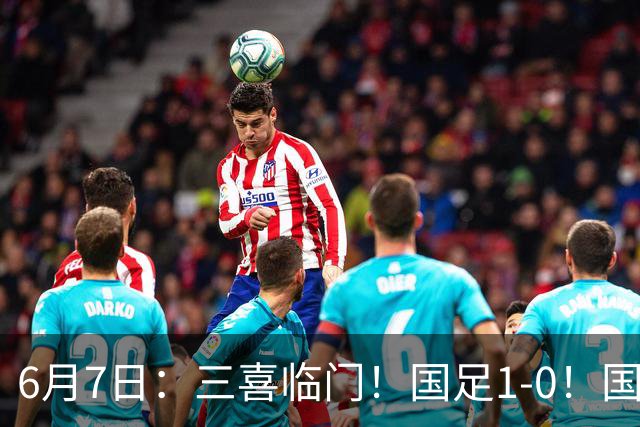 6月7日：三喜临门！国足1-0！国足+U19男足齐赢球，U23国足爆发，补时绝杀
